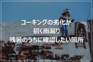 コーキングの劣化が招く雨漏り｜残暑のうちに確認したい箇所